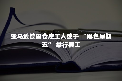 亚马逊德国仓库工人或于 “黑色星期五” 举行罢工