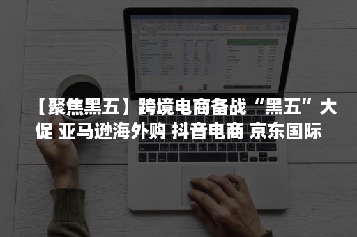 【聚焦黑五】跨境电商备战“黑五”大促 亚马逊海外购 抖音电商 京东国际 敦煌网等玩法盘点（跨境电商黑五口号）