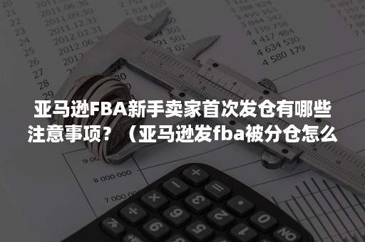 亚马逊FBA新手卖家首次发仓有哪些注意事项？（亚马逊发fba被分仓怎么解决）