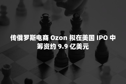 传俄罗斯电商 Ozon 拟在美国 IPO 中筹资约 9.9 亿美元