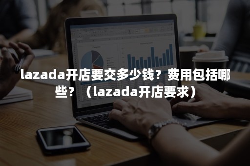 lazada开店要交多少钱？费用包括哪些？（lazada开店要求）