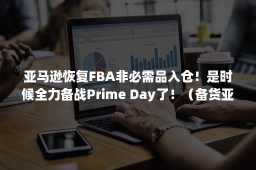 亚马逊恢复FBA非必需品入仓！是时候全力备战Prime Day了！（备货亚马逊FBA的基本操作流程）