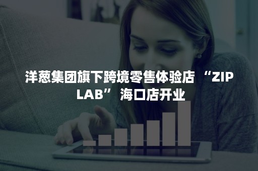 洋葱集团旗下跨境零售体验店 “ZIP LAB” 海口店开业