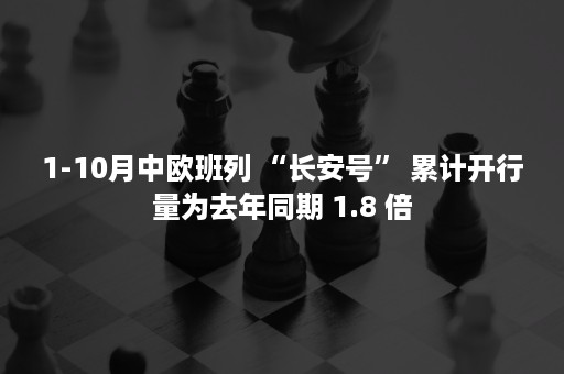 1-10月中欧班列 “长安号” 累计开行量为去年同期 1.8 倍