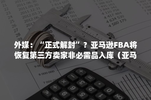 外媒：“正式解封”？亚马逊FBA将恢复第三方卖家非必需品入库（亚马逊fba会重新包装）