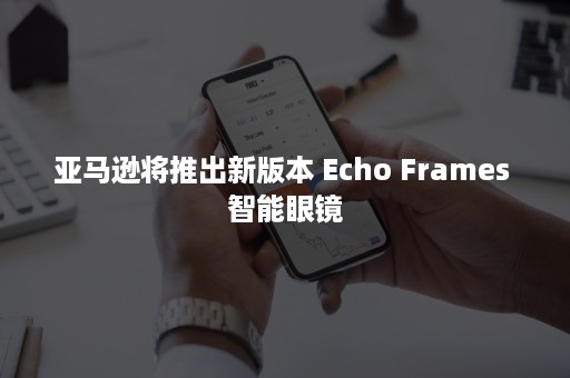 亚马逊将推出新版本 Echo Frames 智能眼镜