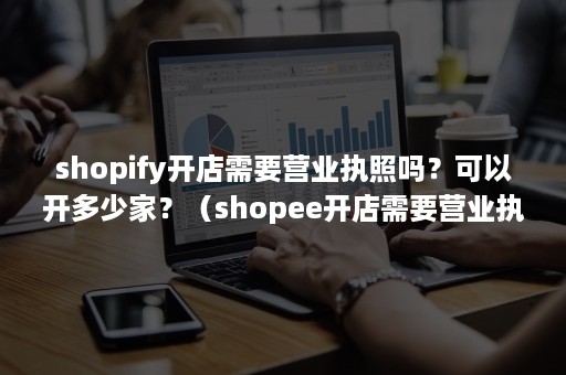 shopify开店需要营业执照吗？可以开多少家？（shopee开店需要营业执照吗）