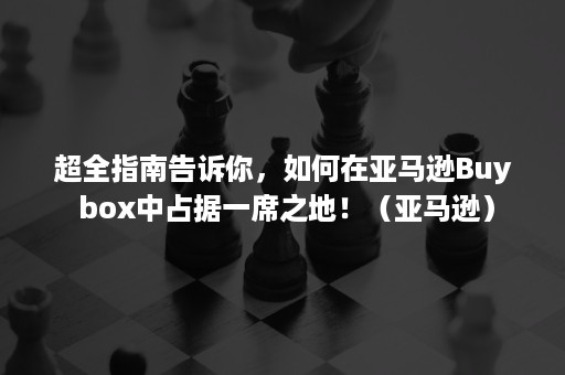 超全指南告诉你，如何在亚马逊Buy box中占据一席之地！（亚马逊）