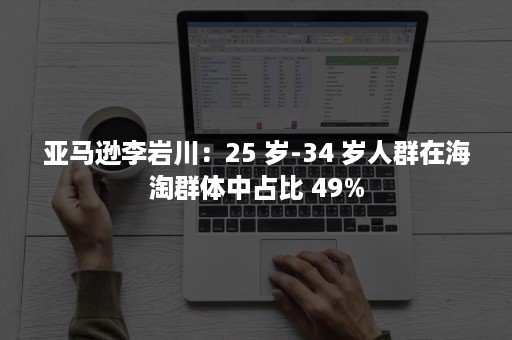 亚马逊李岩川：25 岁-34 岁人群在海淘群体中占比 49%