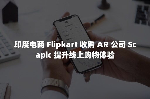 印度电商 Flipkart 收购 AR 公司 Scapic 提升线上购物体验