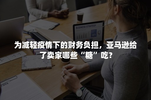 为减轻疫情下的财务负担，亚马逊给了卖家哪些“糖”吃？