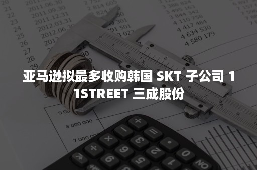 亚马逊拟最多收购韩国 SKT 子公司 11STREET 三成股份