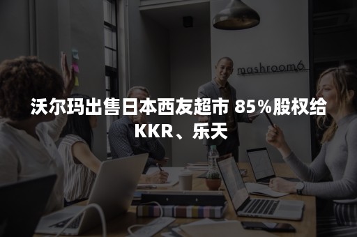 沃尔玛出售日本西友超市 85%股权给 KKR、乐天