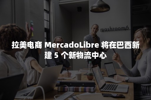 拉美电商 MercadoLibre 将在巴西新建 5 个新物流中心