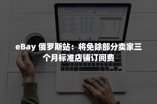 eBay 俄罗斯站：将免除部分卖家三个月标准店铺订阅费