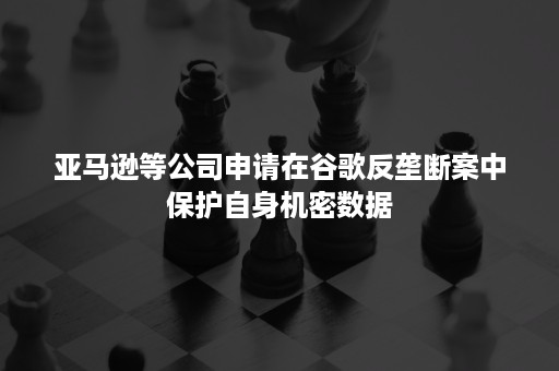 亚马逊等公司申请在谷歌反垄断案中保护自身机密数据