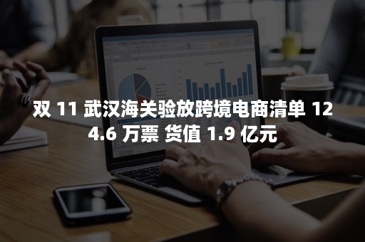 双 11 武汉海关验放跨境电商清单 124.6 万票 货值 1.9 亿元