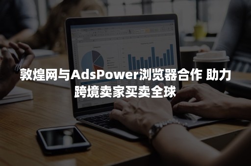 敦煌网与AdsPower浏览器合作 助力跨境卖家买卖全球