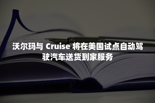 沃尔玛与 Cruise 将在美国试点自动驾驶汽车送货到家服务