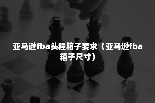 亚马逊fba头程箱子要求（亚马逊fba箱子尺寸）