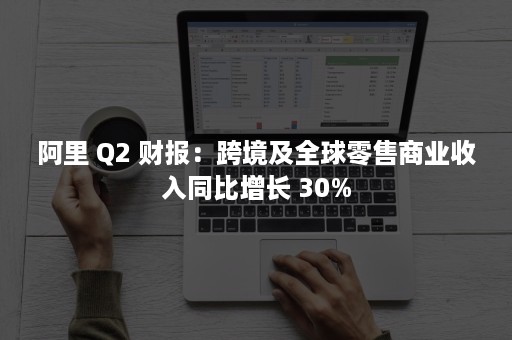 阿里 Q2 财报：跨境及全球零售商业收入同比增长 30%