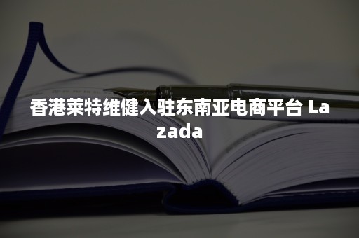 香港莱特维健入驻东南亚电商平台 Lazada