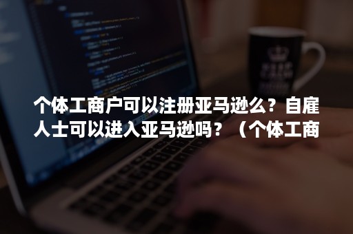 个体工商户可以注册亚马逊么？自雇人士可以进入亚马逊吗？（个体工商户可以注册亚马逊店铺吗）