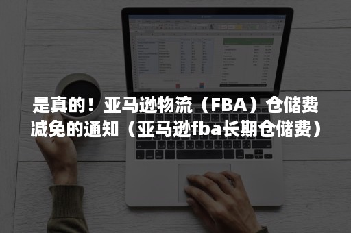 是真的！亚马逊物流（FBA）仓储费减免的通知（亚马逊fba长期仓储费）