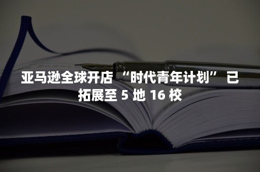 亚马逊全球开店 “时代青年计划” 已拓展至 5 地 16 校