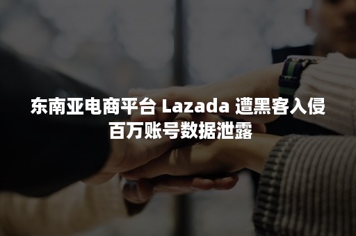 东南亚电商平台 Lazada 遭黑客入侵 百万账号数据泄露