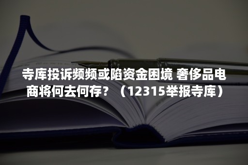 寺库投诉频频或陷资金困境 奢侈品电商将何去何存？（12315举报寺库）