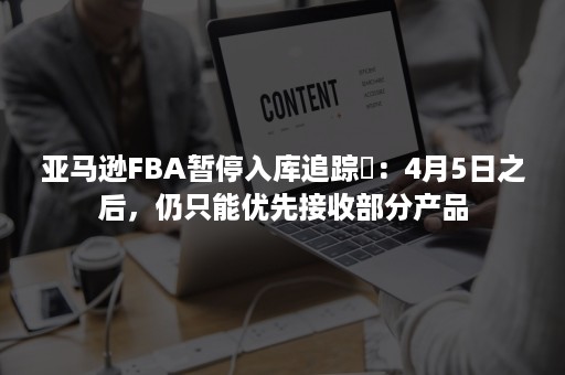 亚马逊FBA暂停入库追踪⑪：4月5日之后，仍只能优先接收部分产品