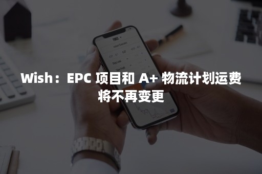 Wish：EPC 项目和 A+ 物流计划运费将不再变更