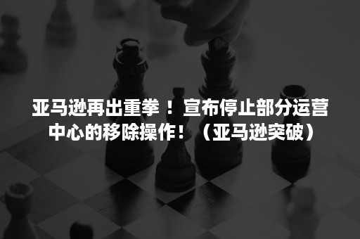 亚马逊再出重拳 ！宣布停止部分运营中心的移除操作！（亚马逊突破）