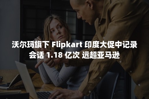 沃尔玛旗下 Flipkart 印度大促中记录会话 1.18 亿次 远超亚马逊