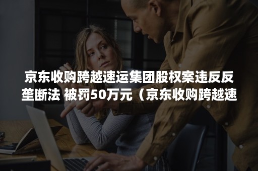 京东收购跨越速运集团股权案违反反垄断法 被罚50万元（京东收购跨越速运多少股份）