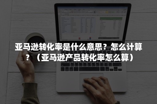 亚马逊转化率是什么意思？怎么计算？（亚马逊产品转化率怎么算）