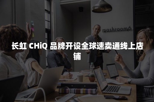 长虹 CHiQ 品牌开设全球速卖通线上店铺