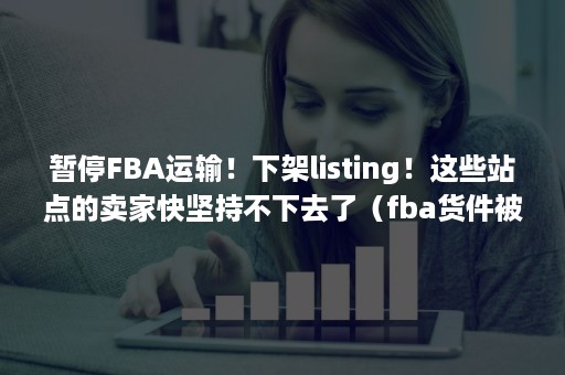 暂停FBA运输！下架listing！这些站点的卖家快坚持不下去了（fba货件被取消）