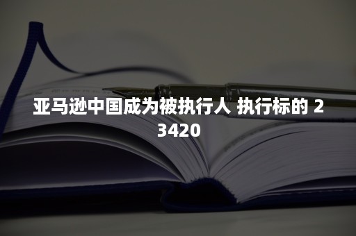 亚马逊中国成为被执行人 执行标的 23420