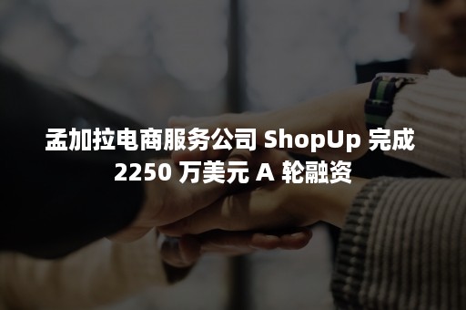 孟加拉电商服务公司 ShopUp 完成 2250 万美元 A 轮融资