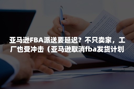 亚马逊FBA派送要延迟？不只卖家，工厂也受冲击（亚马逊取消fba发货计划有影响吗）