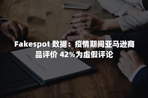 Fakespot 数据：疫情期间亚马逊商品评价 42%为虚假评论