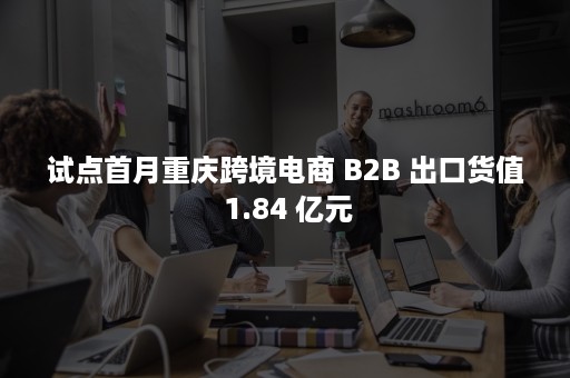 试点首月重庆跨境电商 B2B 出口货值 1.84 亿元