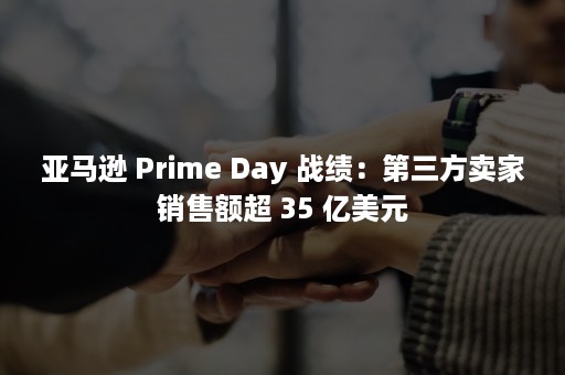 亚马逊 Prime Day 战绩：第三方卖家销售额超 35 亿美元