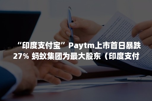 “印度支付宝”Paytm上市首日暴跌27% 蚂蚁集团为最大股东（印度支付宝paytm新蛋）