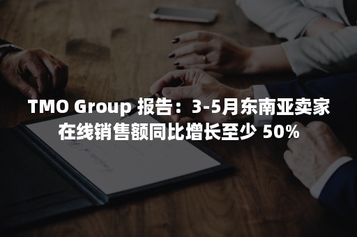 TMO Group 报告：3-5月东南亚卖家在线销售额同比增长至少 50%