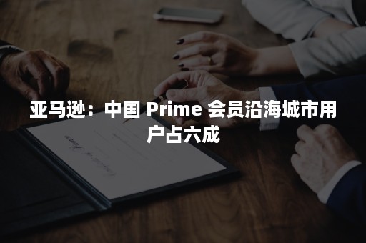 亚马逊：中国 Prime 会员沿海城市用户占六成