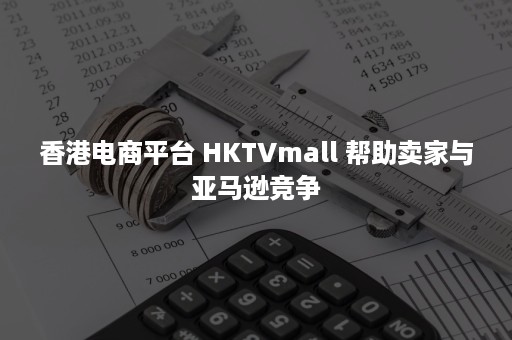 香港电商平台 HKTVmall 帮助卖家与亚马逊竞争