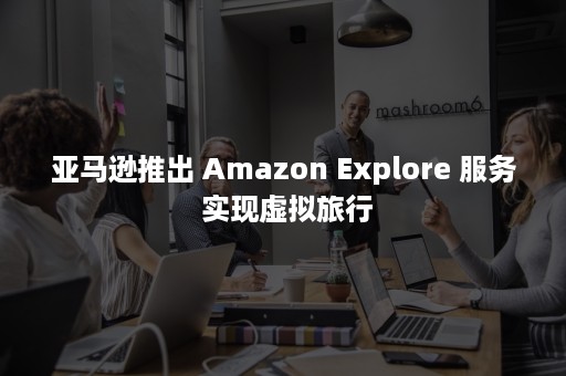 亚马逊推出 Amazon Explore 服务 实现虚拟旅行